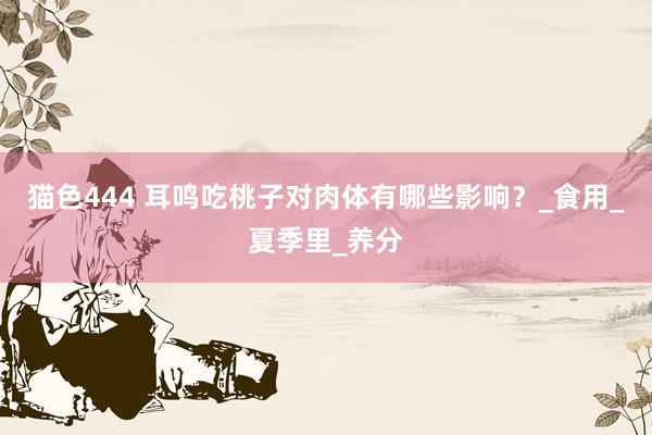 猫色444 耳鸣吃桃子对肉体有哪些影响？_食用_夏季里_养分
