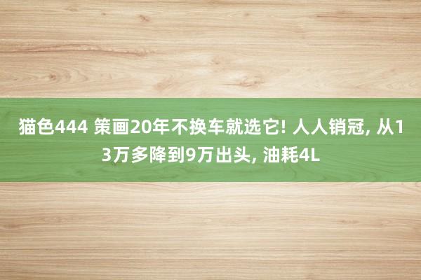 猫色444 策画20年不换车就选它! 人人销冠， 从13万多降到9万出头， 油耗4L