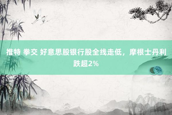 推特 拳交 好意思股银行股全线走低，摩根士丹利跌超2%
