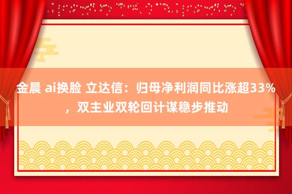 金晨 ai换脸 立达信：归母净利润同比涨超33%，双主业双轮回计谋稳步推动