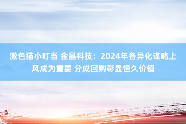激色猫小叮当 金晶科技：2024年各异化谋略上风成为重要 分成回购彰显恒久价值