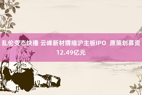乱伦变态快播 云峰新材猬缩沪主板IPO  原策划募资12.49亿元