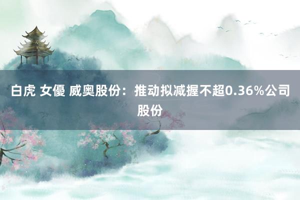 白虎 女優 威奥股份：推动拟减握不超0.36%公司股份