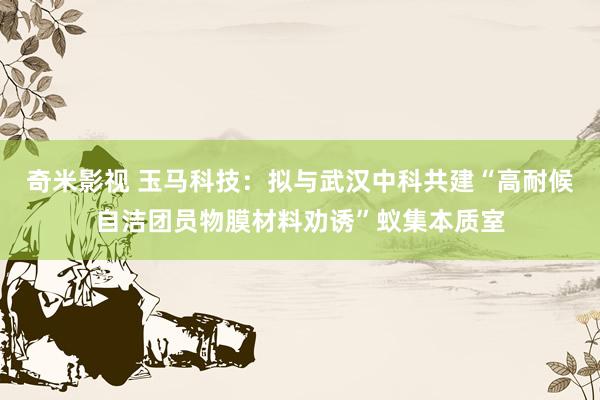奇米影视 玉马科技：拟与武汉中科共建“高耐候自洁团员物膜材料劝诱”蚁集本质室