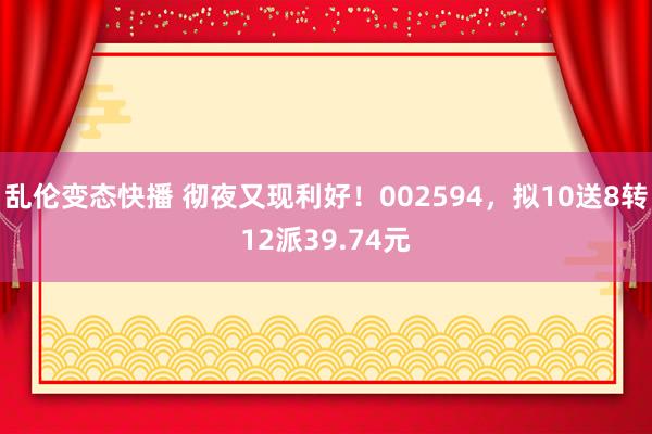 乱伦变态快播 彻夜又现利好！002594，拟10送8转12派39.74元