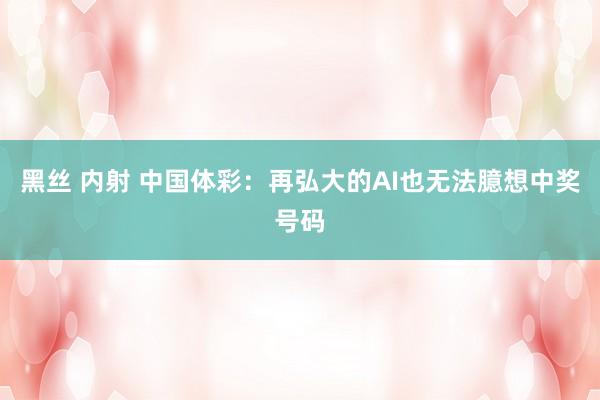 黑丝 内射 中国体彩：再弘大的AI也无法臆想中奖号码