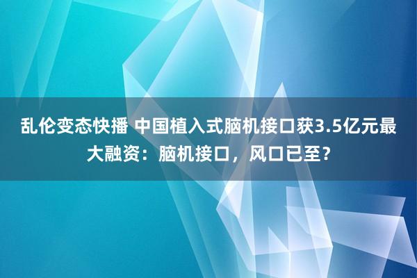 乱伦变态快播 中国植入式脑机接口获3.5亿元最大融资：脑机接口，风口已至？