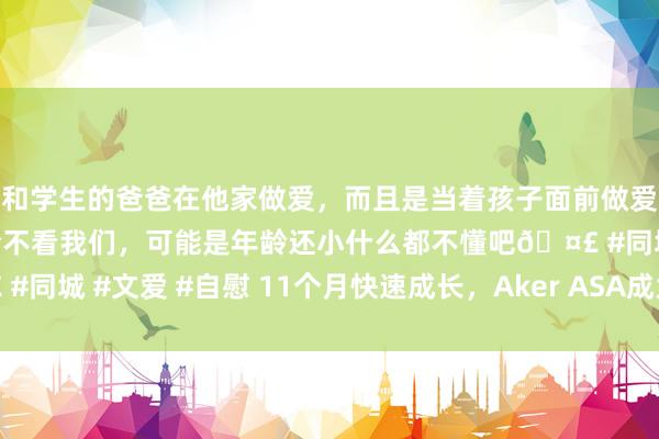 和学生的爸爸在他家做爱，而且是当着孩子面前做爱，太刺激了，孩子完全不看我们，可能是年龄还小什么都不懂吧🤣 #同城 #文爱 #自慰 11个月快速成长，Aker ASA成为人人投资新高地