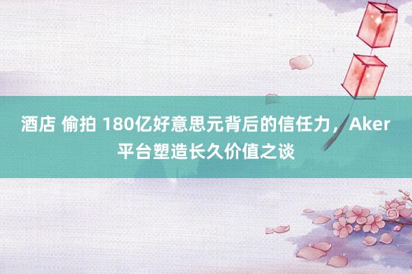 酒店 偷拍 180亿好意思元背后的信任力，Aker平台塑造长久价值之谈