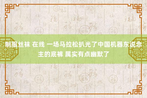 制服丝袜 在线 一场马拉松扒光了中国机器东说念主的底裤 属实有点幽默了