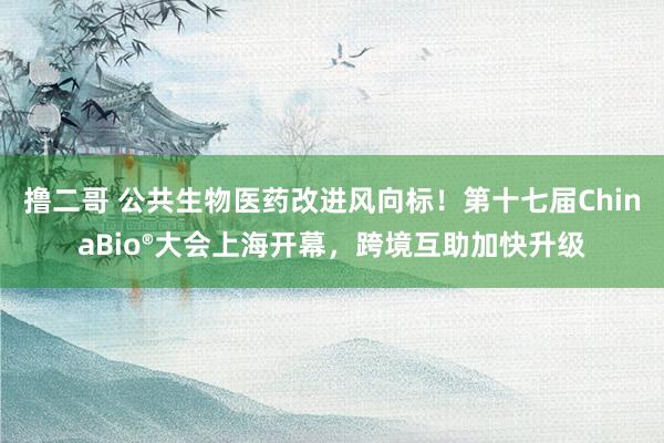 撸二哥 公共生物医药改进风向标！第十七届ChinaBio®大会上海开幕，跨境互助加快升级