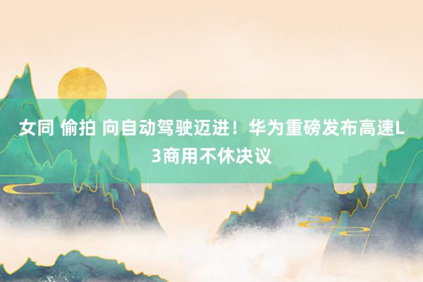 女同 偷拍 向自动驾驶迈进！华为重磅发布高速L3商用不休决议