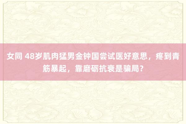 女同 48岁肌肉猛男金钟国尝试医好意思，疼到青筋暴起，靠磨砺抗衰是骗局？