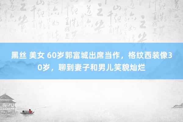 黑丝 美女 60岁郭富城出席当作，格纹西装像30岁，聊到妻子和男儿笑貌灿烂