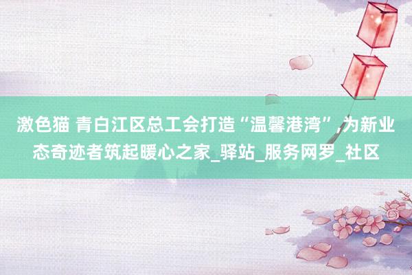 激色猫 青白江区总工会打造“温馨港湾”，为新业态奇迹者筑起暖心之家_驿站_服务网罗_社区