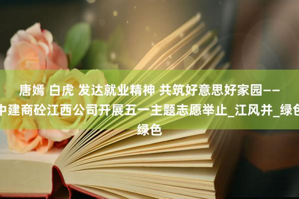 唐嫣 白虎 发达就业精神 共筑好意思好家园——中建商砼江西公司开展五一主题志愿举止_江风并_绿色