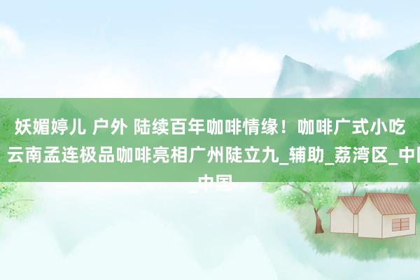 妖媚婷儿 户外 陆续百年咖啡情缘！咖啡广式小吃、云南孟连极品咖啡亮相广州陡立九_辅助_荔湾区_中国