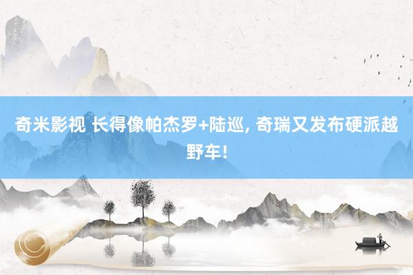 奇米影视 长得像帕杰罗+陆巡， 奇瑞又发布硬派越野车!