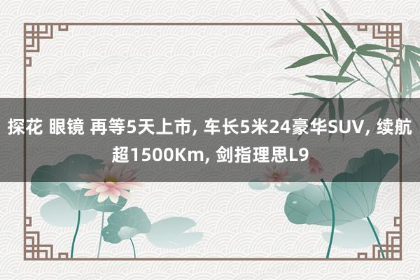 探花 眼镜 再等5天上市， 车长5米24豪华SUV， 续航超1500Km， 剑指理思L9