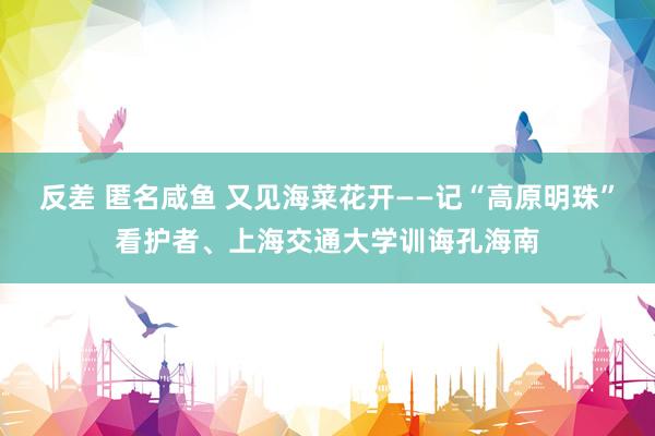 反差 匿名咸鱼 又见海菜花开——记“高原明珠”看护者、上海交通大学训诲孔海南
