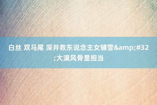 白丝 双马尾 深井救东说念主女辅警&#32;大漠风骨显担当