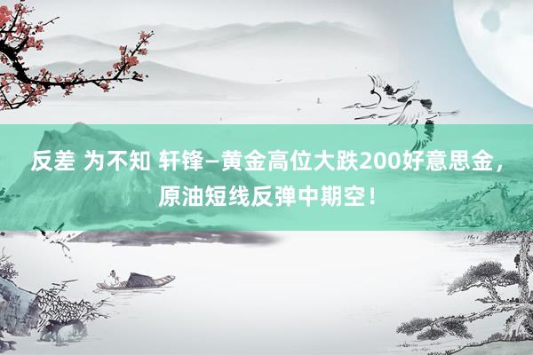 反差 为不知 轩锋—黄金高位大跌200好意思金，原油短线反弹中期空！