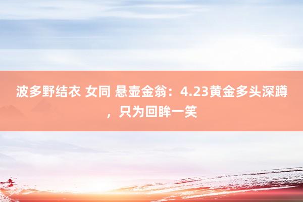 波多野结衣 女同 悬壶金翁：4.23黄金多头深蹲，只为回眸一笑