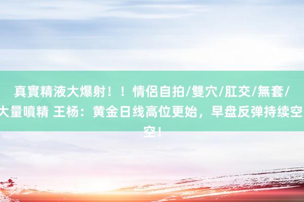 真實精液大爆射！！情侶自拍/雙穴/肛交/無套/大量噴精 王杨：黄金日线高位更始，早盘反弹持续空！