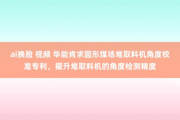 ai换脸 视频 华能肯求圆形煤场堆取料机角度校准专利，擢升堆取料机的角度检测精度