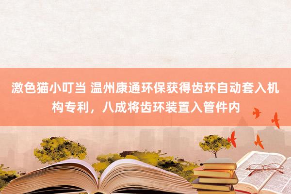 激色猫小叮当 温州康通环保获得齿环自动套入机构专利，八成将齿环装置入管件内