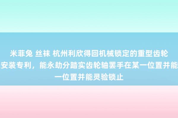 米菲兔 丝袜 杭州利欣得回机械锁定的重型齿轮齿条液压安装专利，能永劫分踏实齿轮轴罢手在某一位置并能灵验锁止