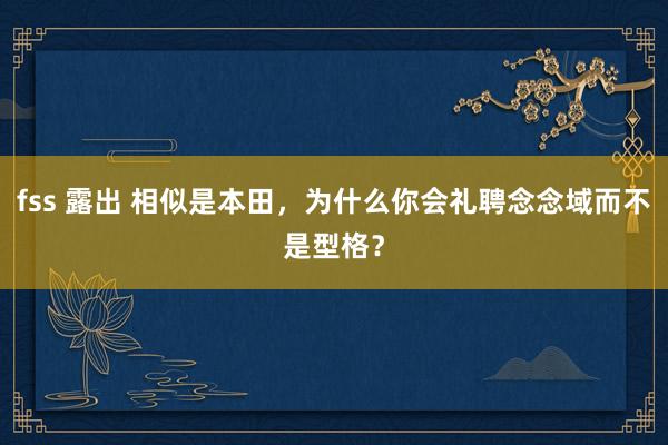 fss 露出 相似是本田，为什么你会礼聘念念域而不是型格？