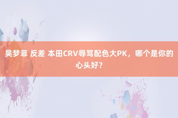 吴梦菲 反差 本田CRV辱骂配色大PK，哪个是你的心头好？