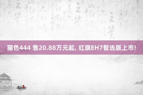 猫色444 售20.88万元起， 红旗EH7智选版上市!