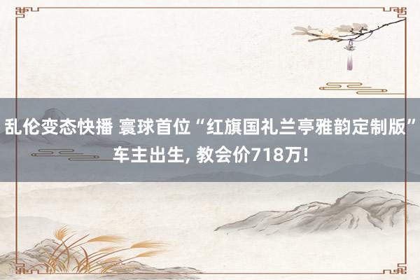 乱伦变态快播 寰球首位“红旗国礼兰亭雅韵定制版”车主出生， 教会价718万!