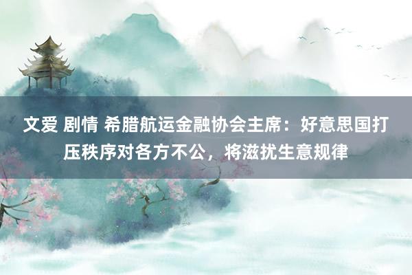 文爱 剧情 希腊航运金融协会主席：好意思国打压秩序对各方不公，将滋扰生意规律