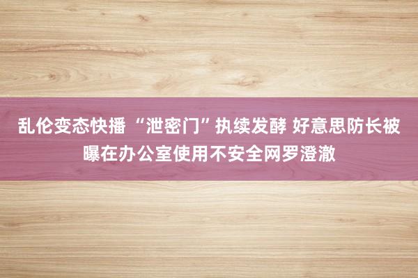 乱伦变态快播 “泄密门”执续发酵 好意思防长被曝在办公室使用不安全网罗澄澈