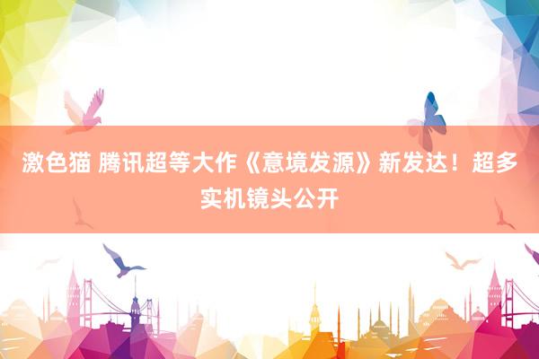 激色猫 腾讯超等大作《意境发源》新发达！超多实机镜头公开