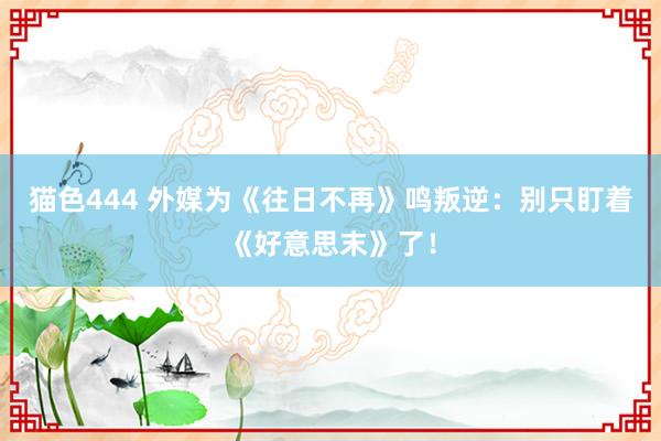 猫色444 外媒为《往日不再》鸣叛逆：别只盯着《好意思末》了！