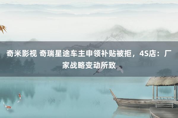 奇米影视 奇瑞星途车主申领补贴被拒，4S店：厂家战略变动所致