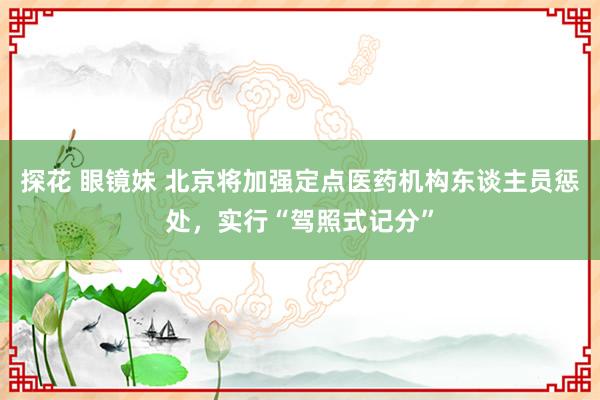 探花 眼镜妹 北京将加强定点医药机构东谈主员惩处，实行“驾照式记分”