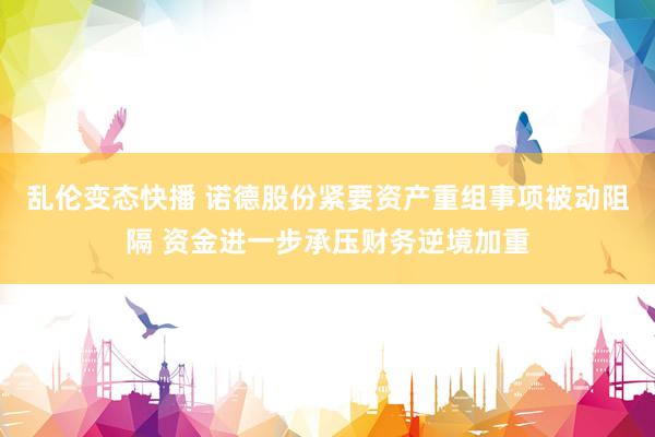 乱伦变态快播 诺德股份紧要资产重组事项被动阻隔 资金进一步承压财务逆境加重