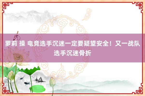 萝莉 操 电竞选手沉迷一定要疑望安全！又一战队选手沉迷骨折