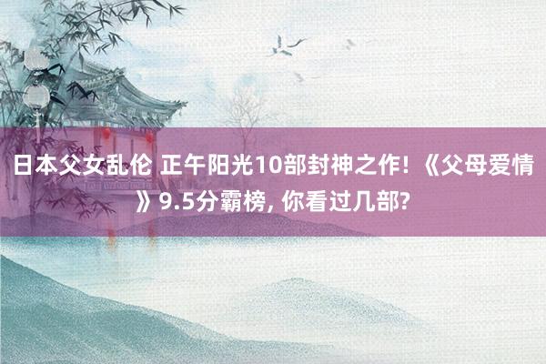 日本父女乱伦 正午阳光10部封神之作! 《父母爱情》9.5分霸榜， 你看过几部?