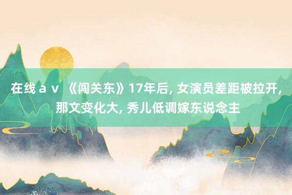在线ａｖ 《闯关东》17年后， 女演员差距被拉开， 那文变化大， 秀儿低调嫁东说念主