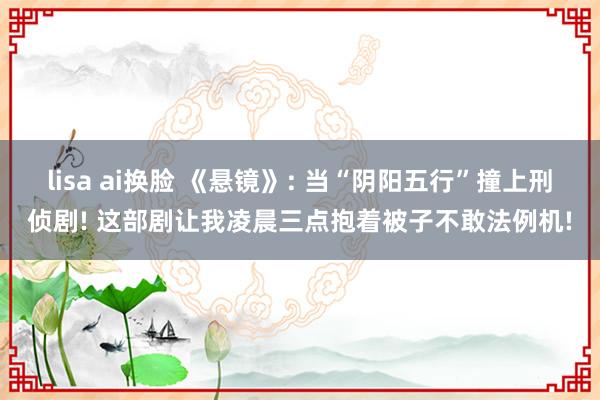 lisa ai换脸 《悬镜》: 当“阴阳五行”撞上刑侦剧! 这部剧让我凌晨三点抱着被子不敢法例机!