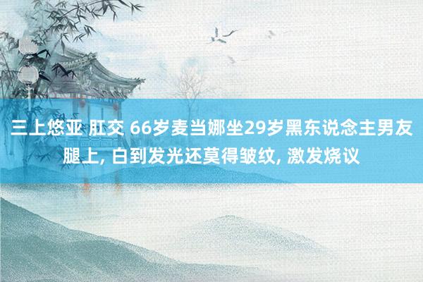 三上悠亚 肛交 66岁麦当娜坐29岁黑东说念主男友腿上， 白到发光还莫得皱纹， 激发烧议