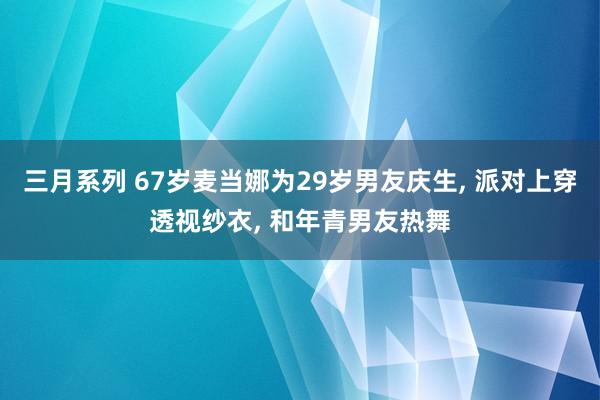 三月系列 67岁麦当娜为29岁男友庆生， 派对上穿透视纱衣， 和年青男友热舞