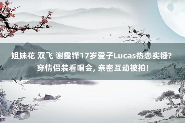 姐妹花 双飞 谢霆锋17岁爱子Lucas热恋实锤? 穿情侣装看唱会， 亲密互动被拍!