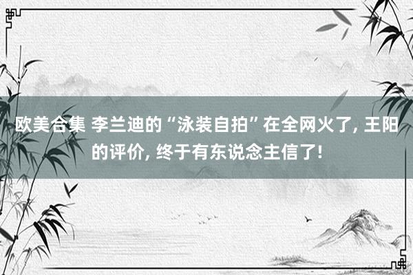 欧美合集 李兰迪的“泳装自拍”在全网火了， 王阳的评价， 终于有东说念主信了!